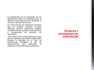 La planificación de la evaluación de los
aprendizajes debe ser presentada por el
docente y discutida con los estudiante al
inicio de cada periodo lectivo.
 Los instrumentos de evaluación previstos
son las pruebas parciales, pruebas
diferidas, pruebas sustitutivas, trabajos
complementarios, pruebas extraordinarias
y recuperación de practicas de
laboratorio.
 La prueba oral es una prueba parcial que
para su aplicación el Docente debe haber
incluido la actividad en el Plan de
Evaluaciones entregado al Jefe de
Departamento
que
administra
la
asignatura al inicio del lapso académico.

TÉCNICAS Y
ACTIVIDADES DE
EVALUACIÓN

 