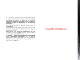  La evaluación extraordinaria tiene como objetivo brindar
al estudiante formalmente inscrito en la Universidad, la
oportunidad de avanzar en alguna de las asignaturas
previstas en el pensum de estudio, siempre y cuando no
haya sido cursada con anterioridad en la Universidad
Fermín Toro.
 No está contemplada la prueba extraordinaria de
recuperación.
 Las asignaturas objeto de evaluación extraordinaria, serán
determinadas por el Consejo de Escuela y aprobada por el
Consejo de Facultad.
 Para solicitar una evaluación extraordinaria en una
asignatura, el estudiante debe tener un índice académico
mayor o igual a catorce (14) puntos.
 El aspirante a la aplicación de evaluación extraordinaria,
podrá entrevistarse previamente con el Jefe de
Departamento o área equivalente, para que le oriente en
relación con la programación y evaluación de los
objetivos de la asignatura.

EVALUACIÓN EXTRAORDINARIA

 