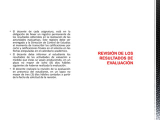  El docente de cada asignatura, está en la
obligación de llevar un registro permanente de
los resultados obtenidos en la realización de las
actividades evaluativas. Este registro debe ser
entregado a la Dirección de Control de Estudios
al momento de transcribir las calificaciones por
corte y calificaciones finales en el sistema en las
fechas estipuladas en el calendario académico.
 El docente debe informar al estudiante los
resultados de las actividades de valuación a
medida que éstas se vayan produciendo, en un
plazo no mayor de ocho (8) días hábiles
siguientes de haberse realizado la evaluación.
 El docente realizará la revisión de la evaluación
en presencia del estudiante, en un lapso no
mayor de tres (3) días hábiles contados a partir
de la fecha de solicitud de la revisión.

REVISIÓN DE LOS
RESULTADOS DE
EVALUACIÓN

 
