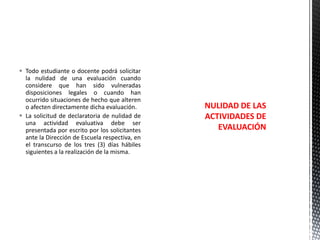  Todo estudiante o docente podrá solicitar
la nulidad de una evaluación cuando
considere que han sido vulneradas
disposiciones legales o cuando han
ocurrido situaciones de hecho que alteren
o afecten directamente dicha evaluación.
 La solicitud de declaratoria de nulidad de
una actividad evaluativa debe ser
presentada por escrito por los solicitantes
ante la Dirección de Escuela respectiva, en
el transcurso de los tres (3) días hábiles
siguientes a la realización de la misma.

NULIDAD DE LAS
ACTIVIDADES DE
EVALUACIÓN

 