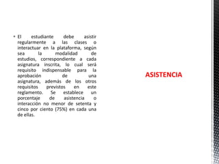  El
estudiante
debe
asistir
regularmente a las clases o
interactuar en la plataforma, según
sea
la
modalidad
de
estudios, correspondiente a cada
asignatura inscrita, lo cual será
requisito indispensable para la
aprobación
de
una
asignatura, además de los otros
requisitos
previstos
en
este
reglamento. Se establece un
porcentaje
de
asistencia
o
interacción no menor de setenta y
cinco por ciento (75%) en cada una
de ellas.

ASISTENCIA

 