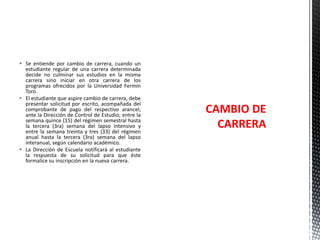  Se entiende por cambio de carrera, cuando un
estudiante regular de una carrera determinada
decide no culminar sus estudios en la misma
carrera sino iniciar en otra carrera de los
programas ofrecidos por la Universidad Fermín
Toro.
 El estudiante que aspire cambio de carrera, debe
presentar solicitud por escrito, acompañada del
comprobante de pago del respectivo arancel,
ante la Dirección de Control de Estudio; entre la
semana quince (15) del régimen semestral hasta
la tercera (3ra) semana del lapso intensivo y
entre la semana treinta y tres (33) del régimen
anual hasta la tercera (3ra) semana del lapso
interanual, según calendario académico.
 La Dirección de Escuela notificará al estudiante
la respuesta de su solicitud para que éste
formalice su inscripción en la nueva carrera.

CAMBIO DE
CARRERA

 