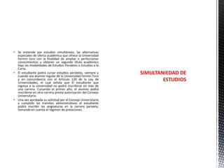  Se entiende por estudios simultáneos, las alternativas
especiales de oferta académica que ofrece la Universidad
Fermín toro con la finalidad de ampliar o perfeccionar
conocimientos u obtener un segundo título académico
bajo las modalidades de Estudios Paralelos o Estudios a la
Carta.
 El estudiante podrá cursar estudios paralelos, siempre y
cuando sea alumno regular de la Universidad Fermín Toro
y en concordancia con el Articulo 120 de la Ley de
Universidades, el cual señala que El estudiante que
ingresa a la universidad no podrá inscribirse en más de
una carrera. Cursando el primer año, el alumno podrá
inscribirse en otra carrera previa autorización del Consejo
Universitario.
 Una vez aprobada su solicitud por el Consejo Universitario
y cumplido los tramites administrativos el estudiante
podrá inscribir las asignaturas en la carrera paralela,
tomando en cuenta el régimen de prelaciones.

SIMULTANIEDAD DE
ESTUDIOS

 