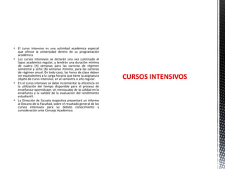  El curso intensivo es una actividad académica especial
que ofrece la universidad dentro de su programación
académica.
 Los cursos intensivos se dictarán una vez culminado el
lapso académico regular, y tendrán una duración mínima
de cuatro (4) semanas para las carreras de régimen
semestral y ocho (8) semanas mínimo, para las carreras
de régimen anual. En todo caso, las horas de clase deben
ser equivalentes a la carga horaria que tiene la asignatura
objeto de curso intensivo, en el semestre o año regular.
 En el curso intensivo se debe incrementar la eficiencia en
la utilización del tiempo disponible para el proceso de
enseñanza–aprendizaje; sin menoscabo de la calidad en la
enseñanza y la validez de la evaluación del rendimiento
estudiantil.
 La Dirección de Escuela respectiva presentará un informe
al Decano de la Facultad, sobre el resultado general de los
cursos intensivos para su debido conocimiento y
consideración ante Consejo Académico.

CURSOS INTENSIVOS

 