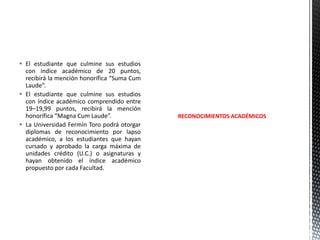  El estudiante que culmine sus estudios
con índice académico de 20 puntos,
recibirá la mención honorífica “Suma Cum
Laude”.
 El estudiante que culmine sus estudios
con índice académico comprendido entre
19–19,99 puntos, recibirá la mención
honorífica “Magna Cum Laude”.
 La Universidad Fermín Toro podrá otorgar
diplomas de reconocimiento por lapso
académico, a los estudiantes que hayan
cursado y aprobado la carga máxima de
unidades crédito (U.C.) o asignaturas y
hayan obtenido el índice académico
propuesto por cada Facultad.

RECONOCIMIENTOS ACADÉMICOS

 
