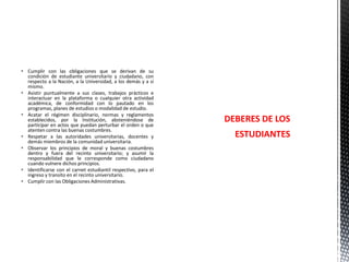 Cumplir con las obligaciones que se derivan de su
condición de estudiante universitario y ciudadano, con
respecto a la Nación, a la Universidad, a los demás y a sí
mismo.
 Asistir puntualmente a sus clases, trabajos prácticos e
interactuar en la plataforma o cualquier otra actividad
académica, de conformidad con lo pautado en los
programas, planes de estudios o modalidad de estudio.
 Acatar el régimen disciplinario, normas y reglamentos
establecidos, por la Institución, absteniéndose de
participar en actos que puedan perturbar el orden o que
atenten contra las buenas costumbres.
 Respetar a las autoridades universitarias, docentes y
demás miembros de la comunidad universitaria.
 Observar los principios de moral y buenas costumbres
dentro y fuera del recinto universitario; y asumir la
responsabilidad que le corresponde como ciudadano
cuando vulnere dichos principios.
 Identificarse con el carnet estudiantil respectivo, para el
ingreso y transito en el recinto universitario.
 Cumplir con las Obligaciones Administrativas.

DEBERES DE LOS
ESTUDIANTES

 