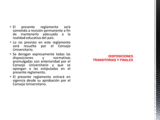  El
presente
reglamento
será
sometido a revisión permanente a fin
de mantenerlo adecuado a la
realidad educativa del país.
 Lo no previsto en este reglamento
será resuelto por el Consejo
Universitario.
 Se derogan expresamente todas las
disposiciones
y
normativas
promulgadas con anterioridad por el
Consejo Universitario y que se
opongan a las estipuladas en el
presente reglamento.
 El presente reglamento entrará en
vigencia desde su aprobación por el
Consejo Universitario.

DISPOSICIONES
TRANSITORIAS Y FINALES

 