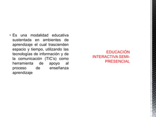  Es una modalidad educativa
sustentada en ambientes de
aprendizaje el cual trascienden
espacio y tiempo, utilizando las
tecnologías de información y de
la comunicación (TIC’s) como
herramienta de apoyo al
proceso
de
enseñanza
aprendizaje

EDUCACIÓN
INTERACTIVA SEMIPRESENCIAL

 