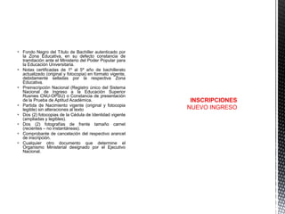  Fondo Negro del Título de Bachiller autenticado por
la Zona Educativa, en su defecto constancia de
tramitación ante el Ministerio del Poder Popular para
la Educación Universitaria.
 Notas certificadas de 1º al 5º año de bachillerato
actualizado (original y fotocopia) en formato vigente,
debidamente selladas por la respectiva Zona
Educativa.
 Preinscripción Nacional (Registro único del Sistema
Nacional de Ingreso a la Educación Superior
Rusnies CNU-OPSU) o Constancia de presentación
de la Prueba de Aptitud Académica.
 Partida de Nacimiento vigente (original y fotocopia
legible) sin alteraciones al texto
 Dos (2) fotocopias de la Cédula de Identidad vigente
(ampliadas y legibles).
 Dos (2) fotografías de frente tamaño carnet
(recientes – no instantáneas).
 Comprobante de cancelación del respectivo arancel
de inscripción.
 Cualquier otro documento que determine el
Organismo Ministerial designado por el Ejecutivo
Nacional.

INSCRIPCIONES
NUEVO INGRESO

 