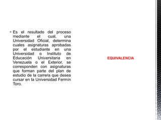  Es el resultado del proceso
mediante
el
cual,
una
Universidad Oficial, determina
cuales asignaturas aprobadas
por el estudiante en una
Universidad o Instituto de
Educación
Universitaria
en
Venezuela o el Exterior, se
corresponden con asignaturas
que forman parte del plan de
estudio de la carrera que desea
cursar en la Universidad Fermín
Toro.

EQUIVALENCIA

 
