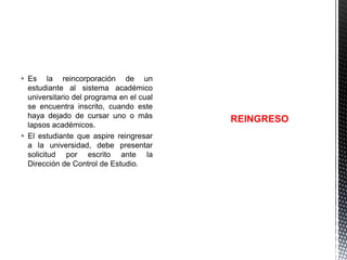  Es la reincorporación de un
estudiante al sistema académico
universitario del programa en el cual
se encuentra inscrito, cuando este
haya dejado de cursar uno o más
lapsos académicos.
 El estudiante que aspire reingresar
a la universidad, debe presentar
solicitud por escrito ante la
Dirección de Control de Estudio.

REINGRESO

 