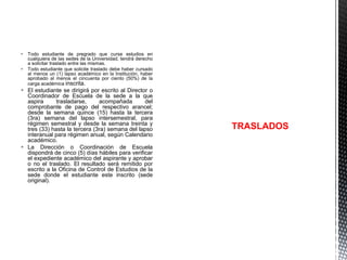  Todo estudiante de pregrado que curse estudios en
cualquiera de las sedes de la Universidad, tendrá derecho
a solicitar traslado entre las mismas.
 Todo estudiante que solicite traslado debe haber cursado
al menos un (1) lapso académico en la Institución, haber
aprobado al menos el cincuenta por ciento (50%) de la
carga académica inscrita.

 El estudiante se dirigirá por escrito al Director o
Coordinador de Escuela de la sede a la que
aspira
trasladarse,
acompañada
del
comprobante de pago del respectivo arancel;
desde la semana quince (15) hasta la tercera
(3ra) semana del lapso intersemestral, para
régimen semestral y desde la semana treinta y
tres (33) hasta la tercera (3ra) semana del lapso
interanual para régimen anual, según Calendario
académico.
 La Dirección o Coordinación de Escuela
dispondrá de cinco (5) días hábiles para verificar
el expediente académico del aspirante y aprobar
o no el traslado. El resultado será remitido por
escrito a la Oficina de Control de Estudios de la
sede donde el estudiante este inscrito (sede
original).

TRASLADOS

 