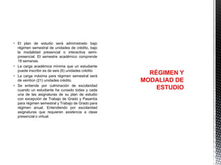  El plan de estudio será administrado bajo
régimen semestral de unidades de crédito, bajo
la modalidad presencial o interactiva semipresencial. El semestre académico comprende
18 semanas.
 La carga académica mínima que un estudiante
puede inscribir es de seis (6) unidades crédito
 La carga máxima para régimen semestral será
de veintiún (21) unidades crédito.
 Se entiende por culminación de escolaridad
cuando un estudiante ha cursado todas y cada
una de las asignaturas de su plan de estudio
con excepción de Trabajo de Grado y Pasantía
para régimen semestral y Trabajo de Grado para
régimen anual. Entendiendo por escolaridad
asignaturas que requieren asistencia a clase
presencial o virtual.

RÉGIMEN Y
MODALIAD DE
ESTUDIO

 