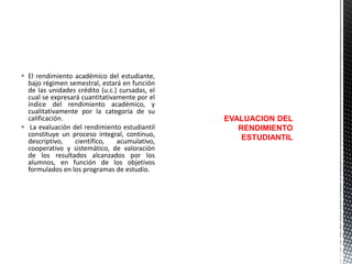  El rendimiento académico del estudiante,
bajo régimen semestral, estará en función
de las unidades crédito (u.c.) cursadas, el
cual se expresará cuantitativamente por el
índice del rendimiento académico, y
cualitativamente por la categoría de su
calificación.
 La evaluación del rendimiento estudiantil
constituye un proceso integral, continuo,
descriptivo,
científico,
acumulativo,
cooperativo y sistemático, de valoración
de los resultados alcanzados por los
alumnos, en función de los objetivos
formulados en los programas de estudio.

EVALUACION DEL
RENDIMIENTO
ESTUDIANTIL

 