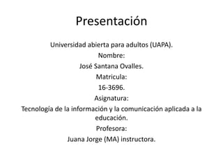 Presentación
Universidad abierta para adultos (UAPA).
Nombre:
José Santana Ovalles.
Matricula:
16-3696.
Asignatura:
Tecnología de la información y la comunicación aplicada a la
educación.
Profesora:
Juana Jorge (MA) instructora.
 
