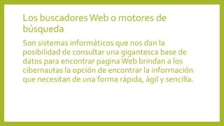 Los buscadoresWeb o motores de
búsqueda
Son sistemas informáticos que nos dan la
posibilidad de consultar una gigantesca base de
datos para encontrar paginaWeb brindan a los
cibernautas la opción de encontrar la información
que necesitan de una forma rápida, ágil y sencilla.
 
