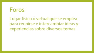 Foros
Lugar físico o virtual que se emplea
para reunirse e intercambiar ideas y
experiencias sobre diversos temas.
 