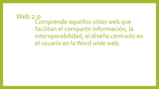 Web 2.0
Comprende aquellos sitios web que
facilitan el compartir información, la
interoperabilidad, el diseño centrado en
el usuario en laWord wide web.
 