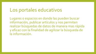 Los portales educativos
Lugares o espacios en donde las pueden buscar
información, publicar artículos y nos permiten
realizar búsquedas de datos de manera mas rápida
y eficaz con la finalidad de agilizar la búsqueda de
la información.
 