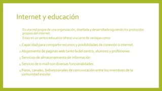 Internet y educación
Es una red propia de una organización, diseñada y desarrollada siguiendo los protocolos
propios del internet.
Estas en un centro educativo ofrece una serie de ventajas como:
1.Capacidad para compartir recursos y posibilidades de conexión a internet.
2.Alojamiento de paginas web tanto la del centro, alumnos y profesiones.
3.Servicios de almacenamiento de información
4.Servicio de e-mail con diversas funcionalidades.
5.Foros, canales, bidireccionales de comunicación entre los miembros de la
comunidad escolar.
 