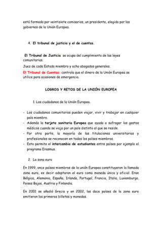 está formada por veintisiete comisarios, un presidente, elegido por los
gobiernos de la Unión Europea.



   4. El tribunal de justicia y el de cuentas.


 El Tribunal de Justicia: se ocupa del cumplimiento de las leyes
comunitarias.
Juez de cada Estado miembro y ocho abogados generales.
El Tribunal de Cuentas: controla que el dinero de la Unión Europea se
utilice para ocasiones de emergencia.


               LOGROS Y RETOS DE LA UNIÓN EUROPEA


      1. Los ciudadanos de la Unión Europea.


- Los ciudadanos comunitarios pueden viajar, vivir y trabajar en cualquier
  país miembro.
- Además la tarjeta sanitaria Europea que ayuda a sufragar los gastos
  médicos cuando se viaja por un país distinto al que se reside.
- Por otra parte, la mayoría de las titulaciones universitarias y
  profesionales se reconocen en todos los países miembros.
- Esto permite el intercambio de estudiantes entre países por ejemplo el
  programa Erasmus.


   2. La zona euro

En 1999, once países miembros de la unión Europea constituyeron la llamada
zona euro, es decir adoptaron el euro como moneda única y oficial. Eran
Bélgica, Alemania, España, Irlanda, Portugal, Francia, Italia, Luxemburgo,
Paises Bajos, Austria y Finlandia.

En 2001 se añadió Grecia y en 2002, los doce países de la zona euro
emitieron los primeros billetes y monedas.
 