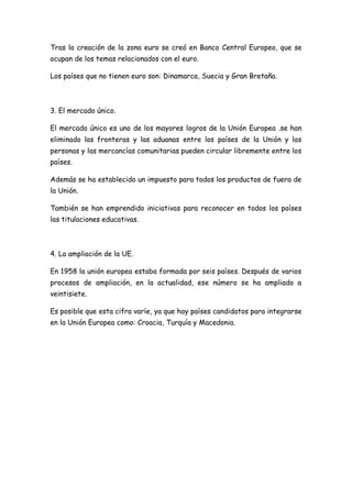 Tras la creación de la zona euro se creó en Banco Central Europeo, que se
ocupan de los temas relacionados con el euro.

Los países que no tienen euro son: Dinamarca, Suecia y Gran Bretaña.



3. El mercado único.

El mercado único es uno de los mayores logros de la Unión Europea .se han
eliminado las fronteras y las aduanas entre los países de la Unión y las
personas y las mercancías comunitarias pueden circular libremente entre los
países.

Además se ha establecido un impuesto para todos los productos de fuera de
la Unión.

También se han emprendido iniciativas para reconocer en todos los países
las titulaciones educativas.



4. La ampliación de la UE.

En 1958 la unión europea estaba formada por seis países. Después de varios
procesos de ampliación, en la actualidad, ese número se ha ampliado a
veintisiete.

Es posible que esta cifra varíe, ya que hay países candidatos para integrarse
en la Unión Europea como: Croacia, Turquía y Macedonia.
 