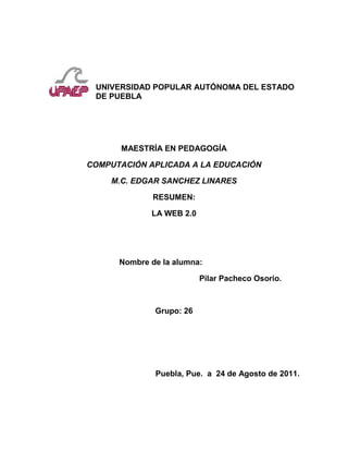  <br />UNIVERSIDAD POPULAR AUTÓNOMA DEL ESTADO DE PUEBLA<br />MAESTRÍA EN PEDAGOGÍA<br />COMPUTACIÓN APLICADA A LA EDUCACIÓN<br />M.C. EDGAR SANCHEZ LINARES<br />RESUMEN:<br />LA WEB 2.0<br />                             <br />                                Nombre de la alumna: <br />                                                            Pilar Pacheco Osorio.<br />Grupo: 26<br />                                     Puebla, Pue.  a  24 de Agosto de 2011.<br />   RESUMEN DE LA WEB 2.0<br />   La WEB 2.0 fue propuesto en el año 2004 por<br />                     Tim O'Reilly                                            <br />La WEB 2.0 significa en que el servidor esta continuamente comunicado con otros y además  permite compartir información  y de esta manera el usuario puede utilizar las herramientas que la web 2.0 tiene y con la llegada de la web el usuario utiliza todas las redes sociales y la importancia que tienen hoy en dia para dinamizar nuestras estrategias de enseñanza que hoy en dia serán mas interactivas y visuales, pero dependerá de nosotros como docentes si queremos seguir con nuestras tradiciones y no tomar todas la herramientas que ofrece la WEB 2.0 como son:<br />Servicios WEB. Que es una parte de software que contiene una gama de estándares que sirven para intercambiar diferentes datos.<br />Servicios de redes sociales. Es la forma en que la persona puede tener comunicación  y así poder compartir una amistad aun este muy lejos. De esta manera como docentes los utilizamos para comunicarnos con nuestros alumnos y nuestros maestros.<br />Los servicios de alojamiento de videos.  De esta manera los servidores puede ver un video y así poderlo compartirlo con los demás. De esta manera se pueden utilizar las cámaras de los celulares que es otro medio <br /> Y otras herramientas de la web 2.0 como son. Las wikis, blogs,<br />Al aplicar estas herramientas el alumno tiene mayor movilización para elaborar sus trabajos ya sea en forma individual o por equipo y de esta manera podrán utilizar elementos que le permitan desarrollar el un tema y además que le ayudara a obtener un aprendizaje significativo.<br />Al aplicar la web 2.0 que es una pieza importante en la vida actual para formar ciudadanos comunes que puedan compartir su informacion y de esta manera se van generando mas elementos que son de beneficio personal . Depende de nosotros como docentes no podemos evitar estas herramientas en nuestros alumnos si no los encaminamos la utilidad que tienen o para que fueron creados, de esta manera el alumno le encontrara sentido el uso de la tecnología en la vida diaria como herramienta principal en la escuela.<br />Si el docente desarrolla estrategias de enseñanza  con herramientas que ofrece la web 2.0 serán más interactivas sus clases y de esta manera le podremos exigir a los estudiantes que importancia tienen hoy en dia, de esta manera podrán realizar sus evidencias que sean significativas para el.<br />