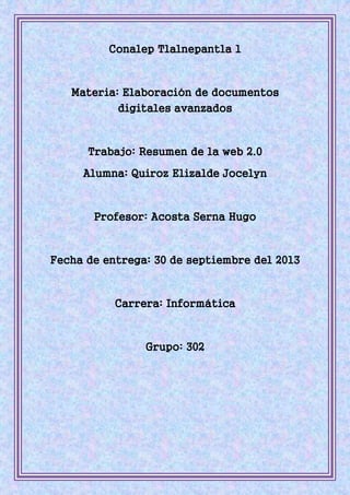 Conalep Tlalnepantla 1
Materia: Elaboración de documentos
digitales avanzados
Trabajo: Resumen de la web 2.0
Alumna: Quiroz Elizalde Jocelyn
Profesor: Acosta Serna Hugo
Fecha de entrega: 30 de septiembre del 2013
Carrera: Informática
Grupo: 302
 