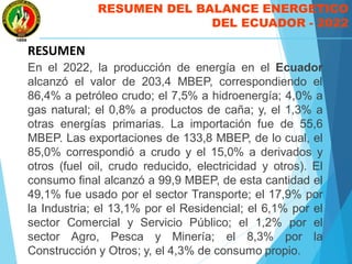 RESUMEN DEL BALANCE ENERGETICO
DEL ECUADOR - 2022
RESUMEN
En el 2022, la producción de energía en el Ecuador
alcanzó el valor de 203,4 MBEP, correspondiendo el
86,4% a petróleo crudo; el 7,5% a hidroenergía; 4,0% a
gas natural; el 0,8% a productos de caña; y, el 1,3% a
otras energías primarias. La importación fue de 55,6
MBEP. Las exportaciones de 133,8 MBEP, de lo cual, el
85,0% correspondió a crudo y el 15,0% a derivados y
otros (fuel oil, crudo reducido, electricidad y otros). El
consumo final alcanzó a 99,9 MBEP, de esta cantidad el
49,1% fue usado por el sector Transporte; el 17,9% por
la Industria; el 13,1% por el Residencial; el 6,1% por el
sector Comercial y Servicio Público; el 1,2% por el
sector Agro, Pesca y Minería; el 8,3% por la
Construcción y Otros; y, el 4,3% de consumo propio.
 