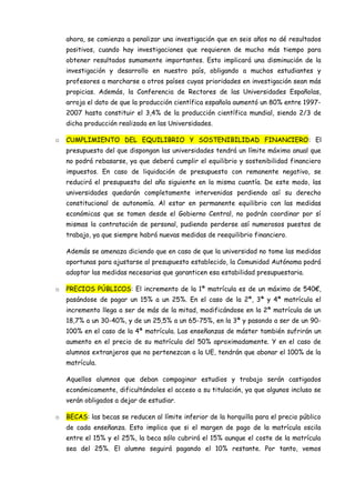ahora, se comienza a penalizar una investigación que en seis años no dé resultados
    positivos, cuando hay investigaciones que requieren de mucho más tiempo para
    obtener resultados sumamente importantes. Esto implicará una disminución de la
    investigación y desarrollo en nuestro país, obligando a muchos estudiantes y
    profesores a marcharse a otros países cuyas prioridades en investigación sean más
    propicias. Además, la Conferencia de Rectores de las Universidades Españolas,
    arroja el dato de que la producción científica española aumentó un 80% entre 1997-
    2007 hasta constituir el 3,4% de la producción científica mundial, siendo 2/3 de
    dicha producción realizada en las Universidades.

o   CUMPLIMIENTO DEL EQUILIBRIO Y SOSTENIBILIDAD FINANCIERO: El
    presupuesto del que dispongan las universidades tendrá un límite máximo anual que
    no podrá rebasarse, ya que deberá cumplir el equilibrio y sostenibilidad financiero
    impuestos. En caso de liquidación de presupuesto con remanente negativo, se
    reducirá el presupuesto del año siguiente en la misma cuantía. De este modo, las
    universidades quedarán completamente intervenidas perdiendo así su derecho
    constitucional de autonomía. Al estar en permanente equilibrio con las medidas
    económicas que se tomen desde el Gobierno Central, no podrán coordinar por sí
    mismas la contratación de personal, pudiendo perderse así numerosos puestos de
    trabajo, ya que siempre habrá nuevas medidas de reequilibrio financiero.

    Además se amenaza diciendo que en caso de que la universidad no tome las medidas
    oportunas para ajustarse al presupuesto establecido, la Comunidad Autónoma podrá
    adoptar las medidas necesarias que garanticen esa estabilidad presupuestaria.

o   PRECIOS PÚBLICOS: El incremento de la 1ª matrícula es de un máximo de 540€,
    pasándose de pagar un 15% a un 25%. En el caso de la 2ª, 3ª y 4ª matrícula el
    incremento llega a ser de más de la mitad, modificándose en la 2ª matrícula de un
    18,7% a un 30-40%, y de un 25,5% a un 65-75%, en la 3ª y pasando a ser de un 90-
    100% en el caso de la 4ª matrícula. Las enseñanzas de máster también sufrirán un
    aumento en el precio de su matrícula del 50% aproximadamente. Y en el caso de
    alumnos extranjeros que no pertenezcan a la UE, tendrán que abonar el 100% de la
    matrícula.

    Aquellos alumnos que deban compaginar estudios y trabajo serán castigados
    económicamente, dificultándoles el acceso a su titulación, ya que algunos incluso se
    verán obligados a dejar de estudiar.

o   BECAS: las becas se reducen al límite inferior de la horquilla para el precio público
    de cada enseñanza. Esto implica que si el margen de pago de la matrícula oscila
    entre el 15% y el 25%, la beca sólo cubrirá el 15% aunque el coste de la matrícula
    sea del 25%. El alumno seguirá pagando el 10% restante. Por tanto, vemos
 