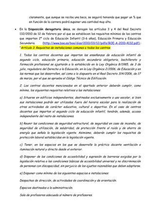 claramente, que aunque se reciba una beca, se seguirá teniendo que pagar un % que
           en función de la carrera podrá suponer una cantidad muy alta.

•   En la Disposición derogatoria única, se derogan los artículos 3 y 4 del Real Decreto
    132/2010 de 12 de febrero por el que se establecen los requisitos mínimos de los centros
    que imparten 2º ciclo de Educación Infantil (3-6 años), Educación Primaria y Educación
    Secundaria.       (http://www.boe.es/boe/dias/2010/03/12/pdfs/BOE-A-2010-4132.pdf).:
    “Artículo 3. Requisitos de instalaciones comunes a todos los centros.

    1. Todos los centros docentes que impartan las enseñanzas de educación infantil de
    segundo ciclo, educación primaria, educación secundaria obligatoria, bachillerato y
    formación profesional se ajustarán a lo establecido en la Ley Orgánica 8/1985, de 3 de
    julio, reguladora del Derecho a la Educación, en la Ley Orgánica 2/2006, de Educación y en
    las normas que las desarrollen, así como a lo dispuesto en el Real Decreto 314/2006, de 17
    de marzo, por el que se aprueba el Código Técnico de Edificación.

    2. Los centros docentes mencionados en el apartado anterior deberán cumplir, como
    mínimo, los siguientes requisitos relativos a las instalaciones:

    a) Situarse en edificios independientes, destinados exclusivamente a uso escolar, si bien
    sus instalaciones podrán ser utilizadas fuera del horario escolar para la realización de
    otras actividades de carácter educativo, cultural o deportivo. En el caso de centros
    docentes que impartan el segundo ciclo de educación infantil, tendrán, además, acceso
    independiente del resto de instalaciones.

    b) Reunir las condiciones de seguridad estructural, de seguridad en caso de incendio, de
    seguridad de utilización, de salubridad, de protección frente al ruido y de ahorro de
    energía que señala la legislación vigente. Asimismo, deberán cumplir los requisitos de
    protección laboral establecidos en la legislación vigente.

    c) Tener, en los espacios en los que se desarrolle la práctica docente ventilación e
    iluminación natural y directa desde el exterior.

    d) Disponer de las condiciones de accesibilidad y supresión de barreras exigidas por la
    legislación relativa a las condiciones básicas de accesibilidad universal y no discriminación
    de personas con discapacidad, sin perjuicio de los ajustes razonables que deban adoptarse.

    e) Disponer como mínimo de los siguientes espacios e instalaciones:

    Despachos de dirección, de actividades de coordinación y de orientación.

    Espacios destinados a la administración.

    Sala de profesores adecuada al número de profesores.
 