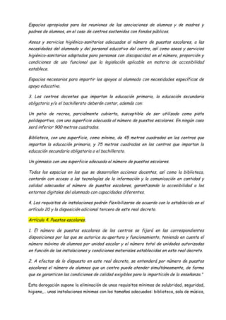 Espacios apropiados para las reuniones de las asociaciones de alumnos y de madres y
padres de alumnos, en el caso de centros sostenidos con fondos públicos.

Aseos y servicios higiénico-sanitarios adecuados al número de puestos escolares, a las
necesidades del alumnado y del personal educativo del centro, así como aseos y servicios
higiénico-sanitarios adaptados para personas con discapacidad en el número, proporción y
condiciones de uso funcional que la legislación aplicable en materia de accesibilidad
establece.

Espacios necesarios para impartir los apoyos al alumnado con necesidades específicas de
apoyo educativo.

3. Los centros docentes que impartan la educación primaria, la educación secundaria
obligatoria y/o el bachillerato deberán contar, además con:

Un patio de recreo, parcialmente cubierto, susceptible de ser utilizado como pista
polideportiva, con una superficie adecuada al número de puestos escolares. En ningún caso
será inferior 900 metros cuadrados.

Biblioteca, con una superficie, como mínimo, de 45 metros cuadrados en los centros que
impartan la educación primaria, y 75 metros cuadrados en los centros que impartan la
educación secundaria obligatoria o el bachillerato.

Un gimnasio con una superficie adecuada al número de puestos escolares.

Todos los espacios en los que se desarrollen acciones docentes, así como la biblioteca,
contarán con acceso a las tecnologías de la información y la comunicación en cantidad y
calidad adecuadas al número de puestos escolares, garantizando la accesibilidad a los
entornos digitales del alumnado con capacidades diferentes.

4. Los requisitos de instalaciones podrán flexibilizarse de acuerdo con lo establecido en el
artículo 20 y la disposición adicional tercera de este real decreto.

Artículo 4. Puestos escolares.

1. El número de puestos escolares de los centros se fijará en las correspondientes
disposiciones por las que se autorice su apertura y funcionamiento, teniendo en cuenta el
número máximo de alumnos por unidad escolar y el número total de unidades autorizadas
en función de las instalaciones y condiciones materiales establecidas en este real decreto.

2. A efectos de lo dispuesto en este real decreto, se entenderá por número de puestos
escolares el número de alumnos que un centro puede atender simultáneamente, de forma
que se garanticen las condiciones de calidad exigibles para la impartición de la enseñanza.”

Esta derogación supone la eliminación de unos requisitos mínimos de salubridad, seguridad,
higiene,… unas instalaciones mínimas con los tamaños adecuados: biblioteca, sala de música,
 