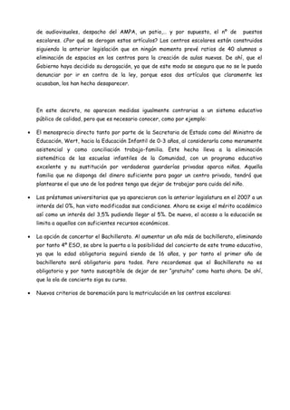 de audiovisuales, despacho del AMPA, un patio,… y por supuesto, el nº de           puestos
    escolares. ¿Por qué se derogan estos artículos? Los centros escolares están construidos
    siguiendo la anterior legislación que en ningún momento prevé ratios de 40 alumnos o
    eliminación de espacios en los centros para la creación de aulas nuevas. De ahí, que el
    Gobierno haya decidido su derogación, ya que de este modo se asegura que no se le pueda
    denunciar por ir en contra de la ley, porque esos dos artículos que claramente les
    acusaban, los han hecho desaparecer.




    En este decreto, no aparecen medidas igualmente contrarias a un sistema educativo
    público de calidad, pero que es necesario conocer, como por ejemplo:

•   El menosprecio directo tanto por parte de la Secretaria de Estado como del Ministro de
    Educación, Wert, hacia la Educación Infantil de 0-3 años, al considerarla como meramente
    asistencial y como conciliación trabajo-familia. Este hecho lleva a la eliminación
    sistemática de las escuelas infantiles de la Comunidad, con un programa educativo
    excelente y su sustitución por verdaderas guarderías privadas aparca niños. Aquella
    familia que no disponga del dinero suficiente para pagar un centro privado, tendrá que
    plantearse el que uno de los padres tenga que dejar de trabajar para cuida del niño.

•   Los préstamos universitarios que ya aparecieron con la anterior legislatura en el 2007 a un
    interés del 0%, han visto modificadas sus condiciones. Ahora se exige el mérito académico
    así como un interés del 3,5% pudiendo llegar al 5%. De nuevo, el acceso a la educación se
    limita a aquellos con suficientes recursos económicos.

•   La opción de concertar el Bachillerato. Al aumentar un año más de bachillerato, eliminando
    por tanto 4º ESO, se abre la puerta a la posibilidad del concierto de este tramo educativo,
    ya que la edad obligatoria seguirá siendo de 16 años, y por tanto el primer año de
    bachillerato será obligatorio para todos. Pero recordemos que el Bachillerato no es
    obligatorio y por tanto susceptible de dejar de ser “gratuito” como hasta ahora. De ahí,
    que la ola de concierto siga su curso.

•   Nuevos criterios de baremación para la matriculación en los centros escolares:
 