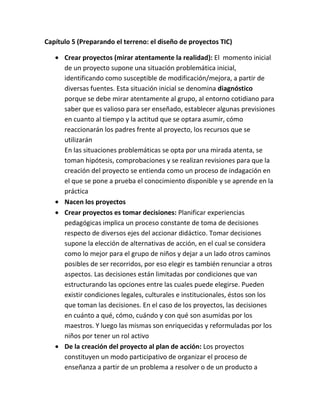 Capítulo 5 (Preparando el terreno: el diseño de proyectos TIC)
Crear proyectos (mirar atentamente la realidad): El momento inicial
de un proyecto supone una situación problemática inicial,
identificando como susceptible de modificación/mejora, a partir de
diversas fuentes. Esta situación inicial se denomina diagnóstico
porque se debe mirar atentamente al grupo, al entorno cotidiano para
saber que es valioso para ser enseñado, establecer algunas previsiones
en cuanto al tiempo y la actitud que se optara asumir, cómo
reaccionarán los padres frente al proyecto, los recursos que se
utilizarán
En las situaciones problemáticas se opta por una mirada atenta, se
toman hipótesis, comprobaciones y se realizan revisiones para que la
creación del proyecto se entienda como un proceso de indagación en
el que se pone a prueba el conocimiento disponible y se aprende en la
práctica
Nacen los proyectos
Crear proyectos es tomar decisiones: Planificar experiencias
pedagógicas implica un proceso constante de toma de decisiones
respecto de diversos ejes del accionar didáctico. Tomar decisiones
supone la elección de alternativas de acción, en el cual se considera
como lo mejor para el grupo de niños y dejar a un lado otros caminos
posibles de ser recorridos, por eso elegir es también renunciar a otros
aspectos. Las decisiones están limitadas por condiciones que van
estructurando las opciones entre las cuales puede elegirse. Pueden
existir condiciones legales, culturales e institucionales, éstos son los
que toman las decisiones. En el caso de los proyectos, las decisiones
en cuánto a qué, cómo, cuándo y con qué son asumidas por los
maestros. Y luego las mismas son enriquecidas y reformuladas por los
niños por tener un rol activo
De la creación del proyecto al plan de acción: Los proyectos
constituyen un modo participativo de organizar el proceso de
enseñanza a partir de un problema a resolver o de un producto a

 