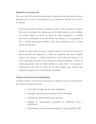 Dispositivos de intranetwork
Para crear una LAN, necesitamos seleccionar los dispositivos adecuados para conectar el
dispositivo final a la red. Los dos dispositivos más comúnmente utilizados son los hubs y
los switches.
Hub: Un hub recibe una señal, la regenera y la envía a todos los puertos. El uso de
hubs crea un bus lógico. Esto significa que la LAN utiliza medios de acceso múltiple.
Los puertos utilizan un método de ancho de banda compartido y a menudo
disminuyen su rendimiento en la LAN debido a las colisiones y a la recuperación. Si
bien se pueden interconectar múltiples hubs, éstos permanecen como un único
dominio de colisiones.
Switch: Un switch recibe una trama y regenera cada bit de la trama en el puerto de
destino adecuado. Este dispositivo se utiliza para segmentar una red en múltiples
dominios de colisiones. A diferencia del hub, un switch reduce las colisiones en una
LAN. Cada puerto del switch crea un dominio de colisiones individual. . Además, un
switch proporciona ancho de banda dedicado en cada puerto y así aumenta el
rendimiento de una LAN. El switch de una LAN también puede utilizarse para
interconectar segmentos de red de diferentes velocidades.
Factores de selección de dispositivos
Se deben considerar varios factores al seleccionar un dispositivo para una LAN particular.
Estos factores incluyen, entre otros:
o Costo: Tipo de equipo, tipo de medio, redundancia.
o Velocidad y tipos de puertos/interfaces: 10/100/1000 Mbps.
o Posibilidad de expansión: Ranuras de expansión.
o Facilidad de administración:
remotamente.

posibilidad de administrar, local o

o Características y servicios adicionales: Según S.O. (QoS, Seguridad, VoIP)

 