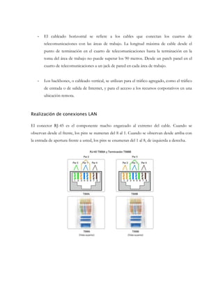 -

El cableado horizontal se refiere a los cables que conectan los cuartos de
telecomunicaciones con las áreas de trabajo. La longitud máxima de cable desde el
punto de terminación en el cuarto de telecomunicaciones hasta la terminación en la
toma del área de trabajo no puede superar los 90 metros. Desde un patch panel en el
cuarto de telecomunicaciones a un jack de pared en cada área de trabajo.

-

Los backbones, o cableado vertical, se utilizan para el tráfico agregado, como el tráfico
de entrada o de salida de Internet, y para el acceso a los recursos corporativos en una
ubicación remota.

Realización de conexiones LAN
El conector RJ-45 es el componente macho engarzado al extremo del cable. Cuando se
observan desde el frente, los pins se numeran del 8 al 1. Cuando se observan desde arriba con
la entrada de apertura frente a usted, los pins se enumeran del 1 al 8, de izquierda a derecha.

 