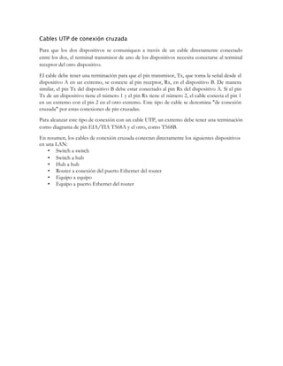 Cables UTP de conexión cruzada
Para que los dos dispositivos se comuniquen a través de un cable directamente conectado
entre los dos, el terminal transmisor de uno de los dispositivos necesita conectarse al terminal
receptor del otro dispositivo.
El cable debe tener una terminación para que el pin transmisor, Tx, que toma la señal desde el
dispositivo A en un extremo, se conecte al pin receptor, Rx, en el dispositivo B. De manera
similar, el pin Tx del dispositivo B debe estar conectado al pin Rx del dispositivo A. Si el pin
Tx de un dispositivo tiene el número 1 y el pin Rx tiene el número 2, el cable conecta el pin 1
en un extremo con el pin 2 en el otro extremo. Este tipo de cable se denomina "de conexión
cruzada" por estas conexiones de pin cruzadas.
Para alcanzar este tipo de conexión con un cable UTP, un extremo debe tener una terminación
como diagrama de pin EIA/TIA T568A y el otro, como T568B.
En resumen, los cables de conexión cruzada conectan directamente los siguientes dispositivos
en una LAN:
• Switch a switch
• Switch a hub
• Hub a hub
• Router a conexión del puerto Ethernet del router
• Equipo a equipo
• Equipo a puerto Ethernet del router

 