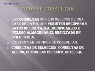    Las consultas son los objetos de una
    base de datos que permiten recuperar
    datos de una tabla, modificarlos e
    incluso almacenar el resultado en
    otra tabla.
   Existen varios tipos de consultas:
   Consultas de selección, Consultas de
    acción, Consultas específicas de SQL.
 