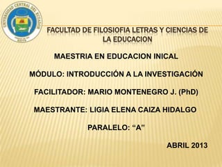 FACULTAD DE FILOSIOFIA LETRAS Y CIENCIAS DE
LA EDUCACION
MAESTRIA EN EDUCACION INICAL
MÓDULO: INTRODUCCIÓN A LA INVESTIGACIÓN
FACILITADOR: MARIO MONTENEGRO J. (PhD)
MAESTRANTE: LIGIA ELENA CAIZA HIDALGO
PARALELO: “A”
ABRIL 2013

 