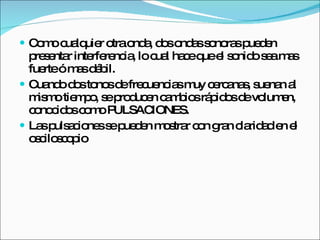 Como cualquier otra onda, dos ondas sonoras pueden presentar interferencia, lo cual hace que el sonido sea mas fuerte ó mas débil. Cuando dos tonos de frecuencias muy cercanas, suenan al mismo tiempo, se producen cambios rápidos de volumen, conocidos como PULSACIONES. Las pulsaciones se pueden mostrar con gran claridad en el osciloscopio 