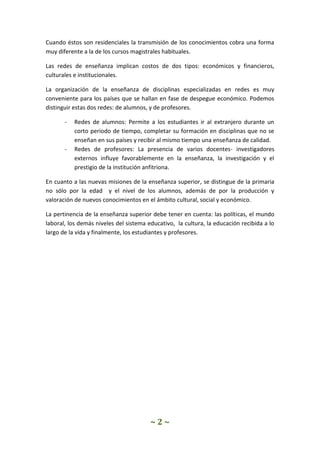 ~ 2 ~
Cuando éstos son residenciales la transmisión de los conocimientos cobra una forma
muy diferente a la de los cursos magistrales habituales.
Las redes de enseñanza implican costos de dos tipos: económicos y financieros,
culturales e institucionales.
La organización de la enseñanza de disciplinas especializadas en redes es muy
conveniente para los países que se hallan en fase de despegue económico. Podemos
distinguir estas dos redes: de alumnos, y de profesores.
- Redes de alumnos: Permite a los estudiantes ir al extranjero durante un
corto periodo de tiempo, completar su formación en disciplinas que no se
enseñan en sus países y recibir al mismo tiempo una enseñanza de calidad.
- Redes de profesores: La presencia de varios docentes- investigadores
externos influye favorablemente en la enseñanza, la investigación y el
prestigio de la institución anfitriona.
En cuanto a las nuevas misiones de la enseñanza superior, se distingue de la primaria
no sólo por la edad y el nivel de los alumnos, además de por la producción y
valoración de nuevos conocimientos en el ámbito cultural, social y económico.
La pertinencia de la enseñanza superior debe tener en cuenta: las políticas, el mundo
laboral, los demás niveles del sistema educativo, la cultura, la educación recibida a lo
largo de la vida y finalmente, los estudiantes y profesores.
 