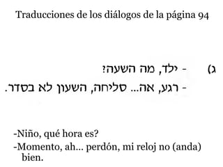 Traducciones de los diálogos de la página 94

-Niño, qué hora es?
-Momento, ah… perdón, mi reloj no (anda)
bien.

 