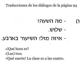 Traducciones de los diálogos de la página 94

-¿Qué hora es?
-(Las) tres.
-¡Qué suerte! La clase es a las cuatro.

 