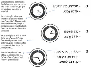 Comenzamos a aprender a
dar la hora en hebreo: no es
una tarea tan difícil, ya que
en teoría es parecido al
español.
En el ejemplo número 1
tenemos el caso de horas
tipo “y media”. Básicamente
se dice el número, luego la
conjunción ya+jetzi (mitad).
Como arba vachetzi (cuatro
y media).
En el ejemplo 2, está el caso
de la hora “y cuarto”, que
funciona igual que en el
anterior, pero con la palabra
reva (cuarto) en lugar de
jetzi (media).
Por último, el caso tres
utiliza la preposición le…
(a/para/hacia) para decir
“cuarto para las seis”

 