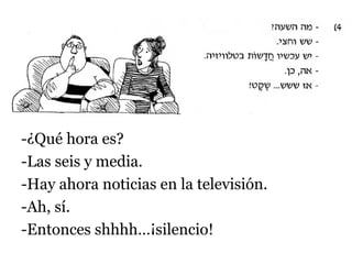 -¿Qué hora es?
-Las seis y media.
-Hay ahora noticias en la televisión.
-Ah, sí.
-Entonces shhhh…¡silencio!

 