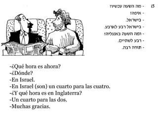 -¿Qué hora es ahora?
-¿Dónde?
-En Israel.
-En Israel (son) un cuarto para las cuatro.
-¿Y qué hora es en Inglaterra?
-Un cuarto para las dos.
-Muchas gracias.

 