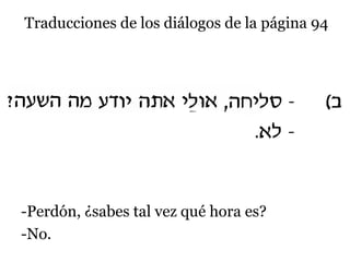 Traducciones de los diálogos de la página 94

-Perdón, ¿sabes tal vez qué hora es?
-No.

 