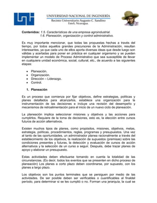 Contenidos: 1.5. Características de una empresa agroindustrial.
           1.6. Planeación, organización y control administrativo.

Es muy importante mencionar, que todas las propuestas hechas a través del
tiempo, por todos aquellos grandes precursores de la Administración, resultan
interesantes, ya que cada uno de ellos aporta diversas ideas que desde luego son
válidas y acertadas para poner en práctica en cualquier organismo y se pueden
implementar un modelo de Proceso Administrativo que sea susceptible de llevar
en cualquiera unidad económica, social, cultural, etc., de acuerdo a las siguientes
etapas:

      Planeación.
      Organización.
      Dirección – Liderazgo.
      Control.

   1. Planeación

Es un proceso que comienza por fijar objetivos, define estrategias, políticas y
planes detallados para alcanzarlos, establece una organización para la
instrumentación de las decisiones e incluye una revisión del desempeño y
mecanismos de retroalimentación para el inicio de un nuevo ciclo de planeación.

La planeación implica seleccionar misiones y objetivos y las acciones para
cumplirlos. Requiere de la toma de decisiones, esto es, la elección entre cursos
futuros de acción alternativos.

Existen muchos tipos de planes, como propósitos, misiones, objetivos, metas,
estrategia, políticas, procedimientos, reglas, programas y presupuestos. Una vez
al tanto de las oportunidades, un administrador planea racionalmente a través del
establecimiento de los objetivos, la realización de supuestos (premisas) sobre las
condiciones presentes y futuras, la detección y evaluación de cursos de acción
alternativos y la selección de un curso a seguir. Después, debe trazar planes de
apoyo y elaborar un presupuesto.

Estas actividades deben efectuarse tomando en cuenta la totalidad de las
circunstancias. (Es decir, todos los eventos que se presenten en dicho proceso de
planeación) Los planes a corto plazo deben coordinarse, por supuesto, con los
planes a largo plazo.

Los objetivos son los puntos terminales que se persiguen por medio de las
actividades. De ser posible deben ser verificables o cuantificables al finaldel
período, para determinar si se les cumplió o no. Forman una jerarquía, la cual se
 