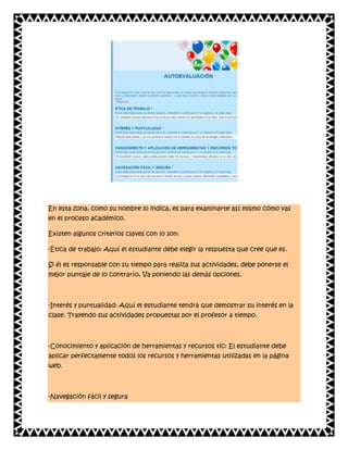 En esta zona, como su nombre lo indica, es para examinarte así mismo cómo vas
en el proceso académico.
Existen algunos criterios claves con lo son:
-Ética de trabajo: Aquí el estudiante debe elegir la respuesta que cree que es.
Si él es responsable con su tiempo para realiza sus actividades, debe ponerse el
mejor puntaje de lo contrarío, Va poniendo las demás opciones.

-Interés y puntualidad: Aquí el estudiante tendrá que demostrar su interés en la
clase. Trayendo sus actividades propuestas por el profesor a tiempo.

-Conocimiento y aplicación de herramientas y recursos tic: El estudiante debe
aplicar perfectamente todos los recursos y herramientas utilizadas en la página
web.

-Navegación fácil y segura

 