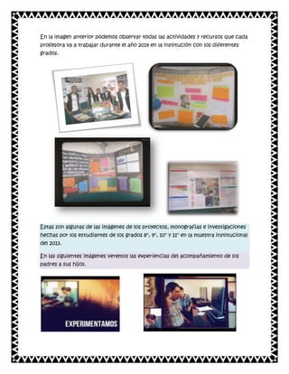 En la imagen anterior podemos observar todas las actividades y recursos que cada
profesora va a trabajar durante el año 2014 en la institución con los diferentes
grados.

Estas son algunas de las imágenes de los proyectos, monografías e investigaciones
hechas por los estudiantes de los grados 8°, 9°, 10° y 11° en la muestra institucional
del 2013.
En las siguientes imágenes veremos las experiencias del acompañamiento de los
padres a sus hijos.

 